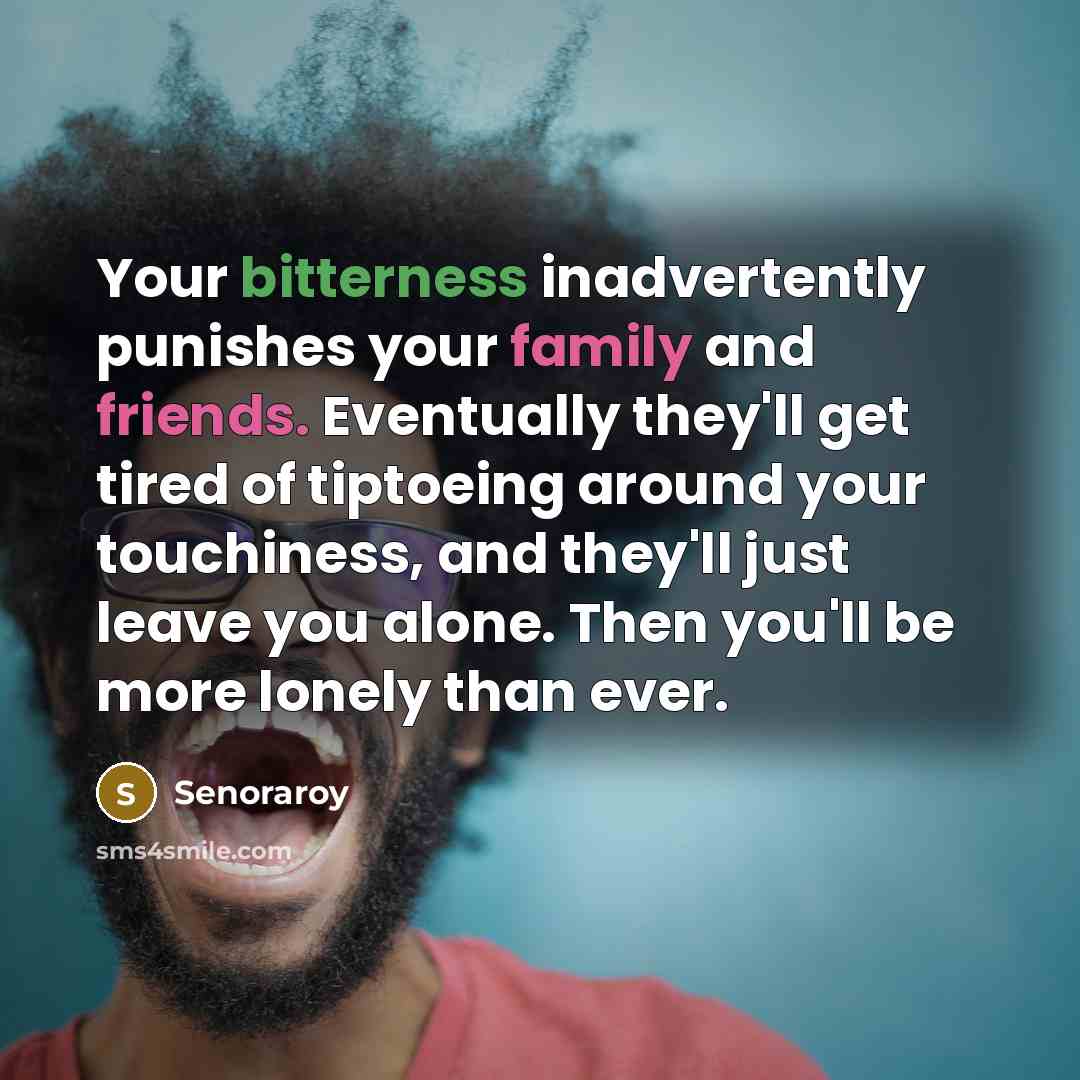 “Your bitterness inadvertently punishes your family and friends. Eventually they'll get tired of tiptoeing around your touchiness, and they'll just leave you alone. Then you'll be more lonely than ever.” quote by Senoraroy