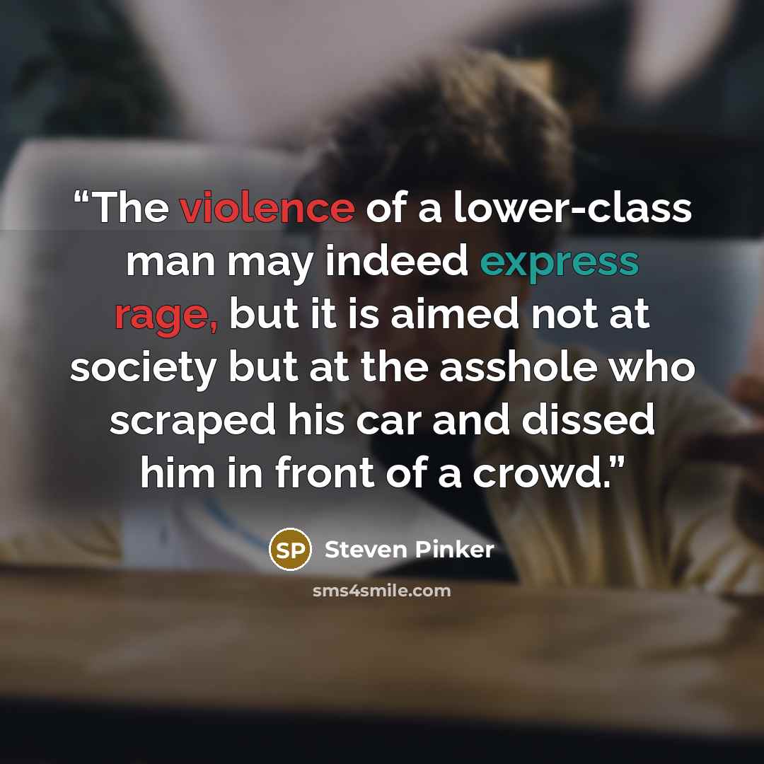 “The violence of a lower-class man may indeed express rage, but it is aimed not at society but at the asshole who scraped his car and dissed him in front of a crowd.” quote by Steven Pinker
