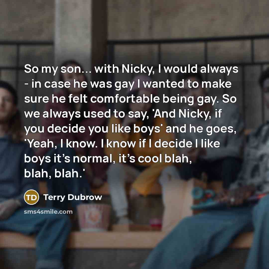 “So my son... with Nicky, I would always - in case he was gay I wanted to make sure he felt comfortable being gay. So we always used to say, 'And Nicky, if you decide you like boys' and he goes, 'Yeah, I know. I know if I decide I like boys it's normal, it's cool blah, blah, blah.'” quote by Terry Dubrow