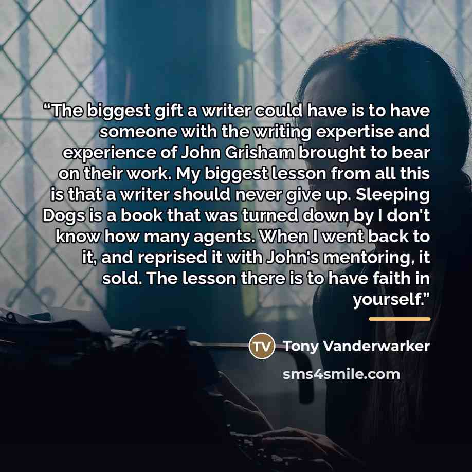 “The biggest gift a writer could have is to have someone with the writing expertise and experience of John Grisham brought to bear on their work. My biggest lesson from all this is that a writer should never give up. Sleeping Dogs is a book that was turned down by I don't know how many agents. When…” quote by Tony Vanderwarker