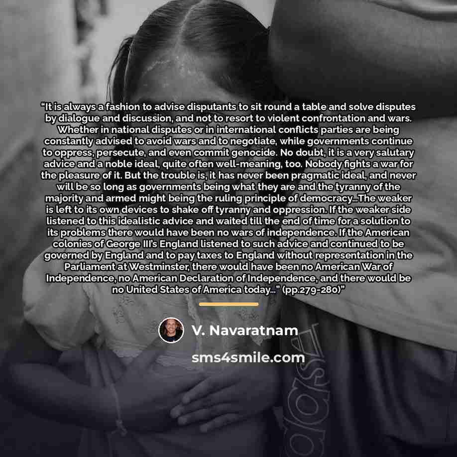 “It is always a fashion to advise disputants to sit round a table and solve disputes by dialogue and discussion, and not to resort to violent confrontation and wars. Whether in national disputes or in international conflicts parties are being constantly advised to avoid wars and to negotiate, while…” quote by V. Navaratnam