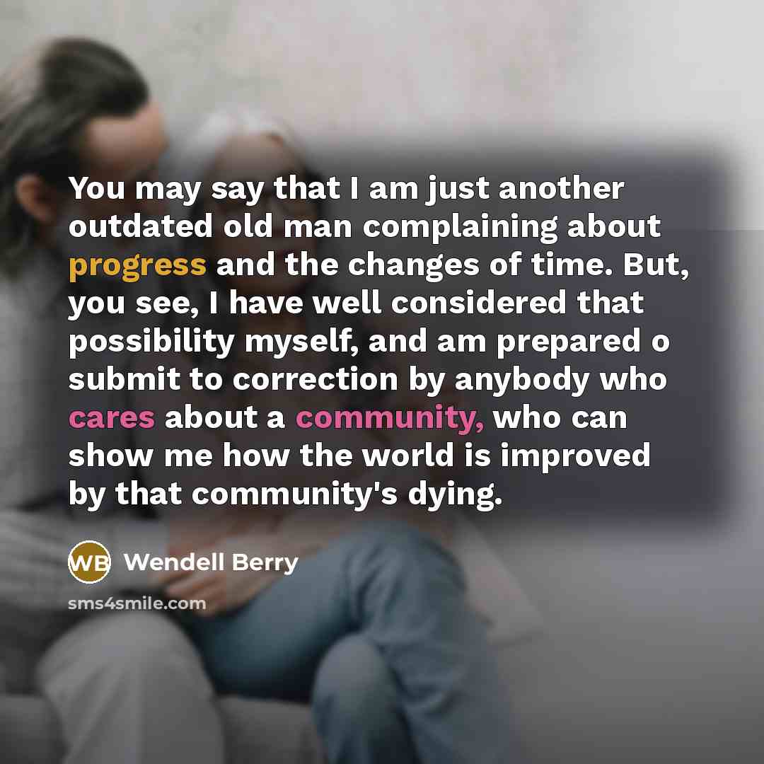 “You may say that I am just another outdated old man complaining about progress and the changes of time. But, you see, I have well considered that possibility myself, and am prepared o submit to correction by anybody who cares about a community, who can show me how the world is improved by that…” quote by Wendell Berry