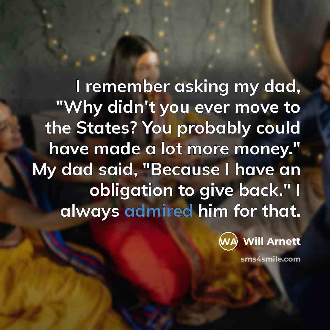 “I remember asking my dad, "Why didn't you ever move to the States? You probably could have made a lot more money." My dad said, "Because I have an obligation to give back." I always admired him for that.” quote by Will Arnett