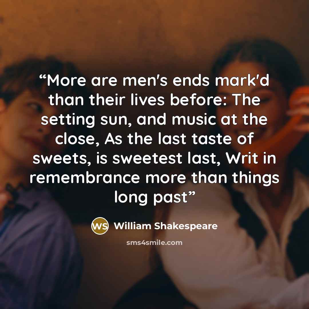 “More are men's ends mark'd than their lives before: The setting sun, and music at the close, As the last taste of sweets, is sweetest last, Writ in remembrance more than things long past” quote by William Shakespeare