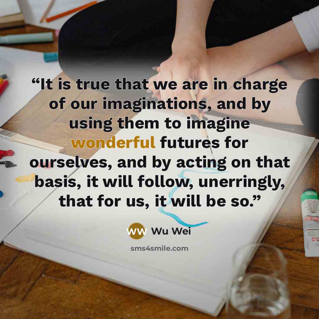 “It is true that we are in charge of our imaginations, and by using them to imagine wonderful futures for ourselves, and by acting on that basis, it will follow, unerringly, that for us, it will be so.” quote by Wu Wei