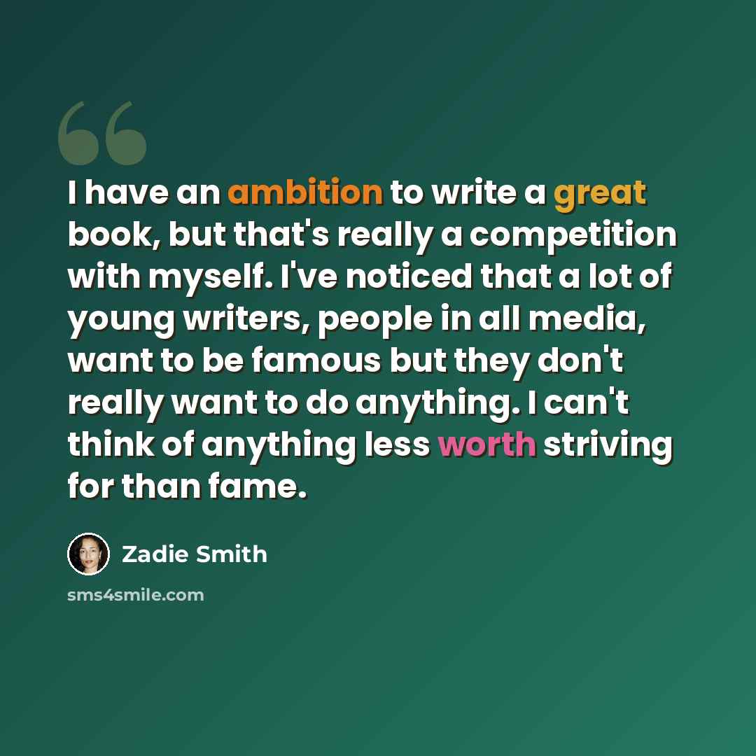 “I have an ambition to write a great book, but that's really a competition with myself. I've noticed that a lot of young writers, people in all media, want to be famous but they don't really want to do anything. I can't think of anything less worth striving for than fame.” quote by Zadie Smith