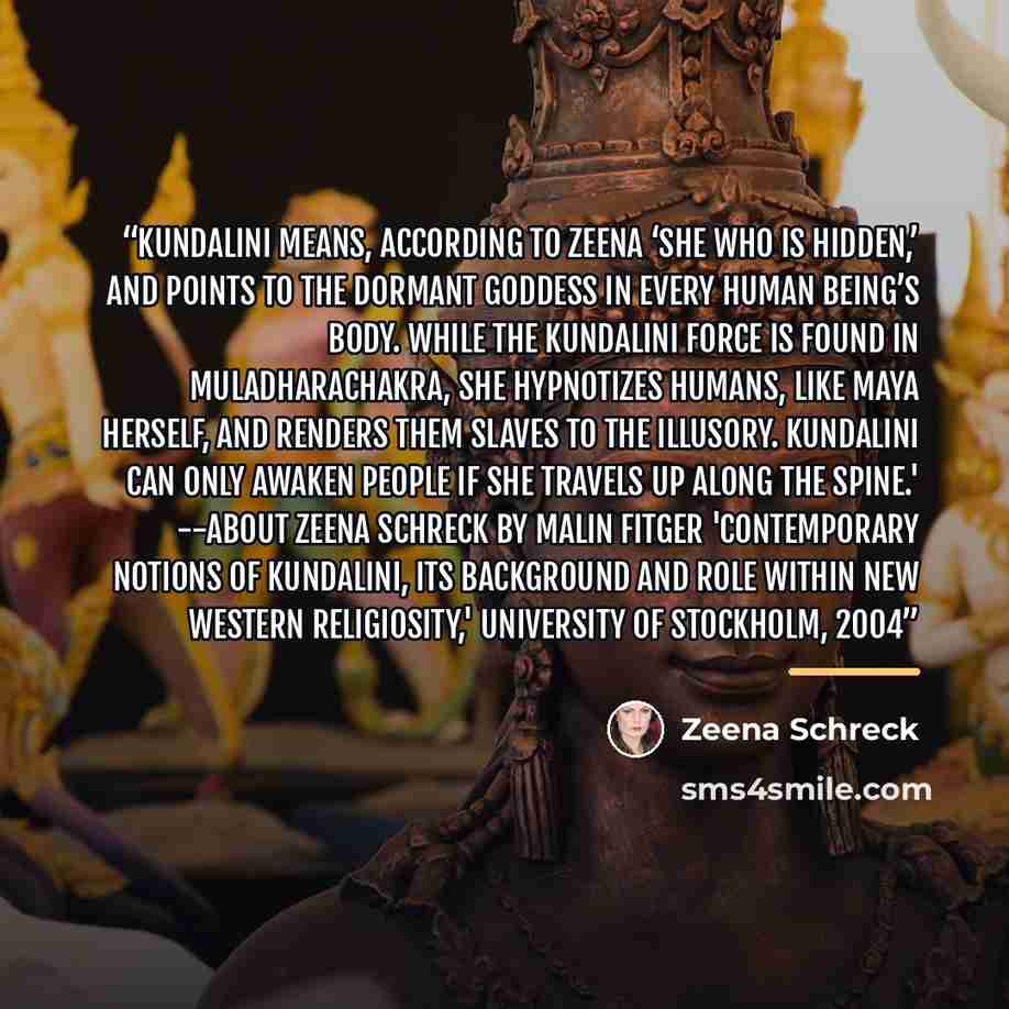 “Kundalini means, according to Zeena ‘She Who is Hidden,’ and points to the dormant goddess in every human being’s body. While the kundalini force is found in muladharachakra, she hypnotizes humans, like maya herself, and renders them slaves to the illusory. Kundalini can only awaken people if she…” quote by Zeena Schreck