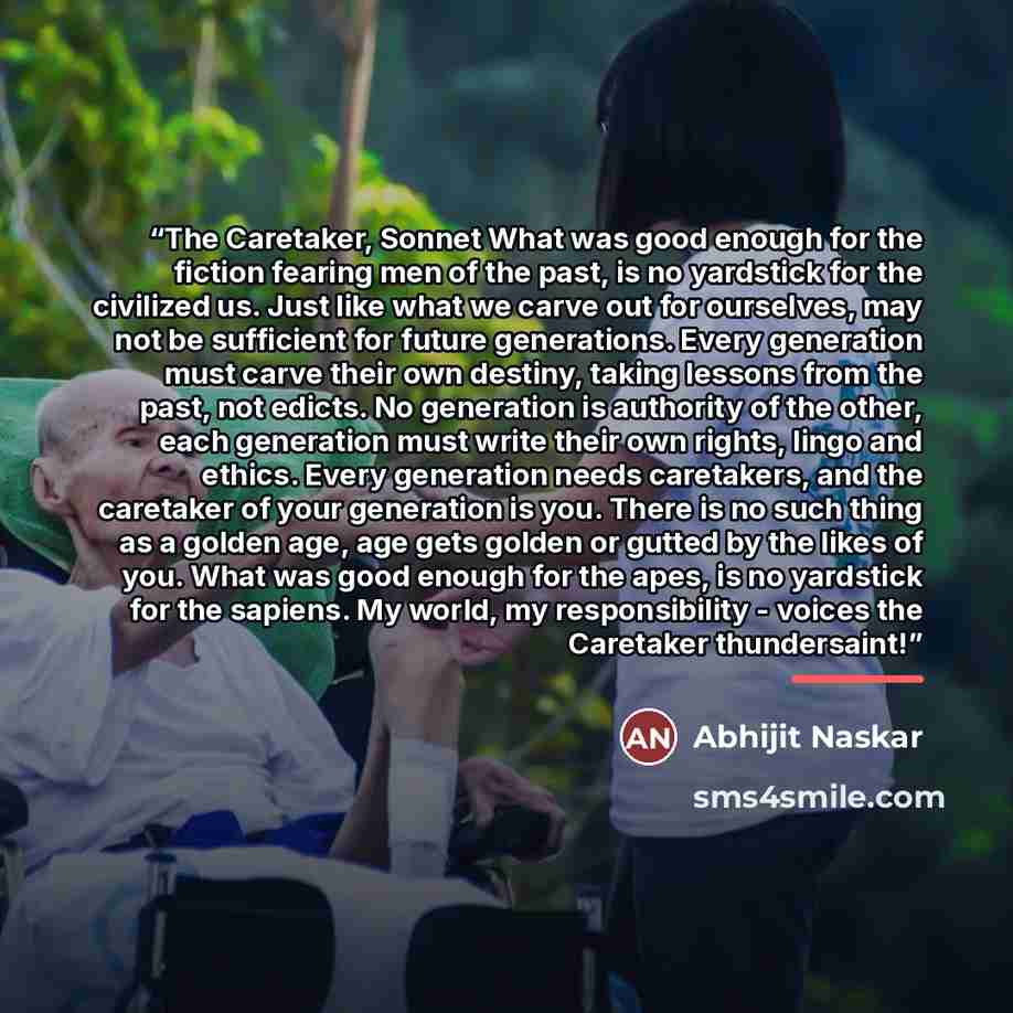 “The Caretaker, Sonnet What was good enough for the fiction fearing men of the past, is no yardstick for the civilized us. Just like what we carve out for ourselves, may not be sufficient for future generations. Every generation must carve their own destiny, taking lessons from the past, not…” quote by Abhijit Naskar