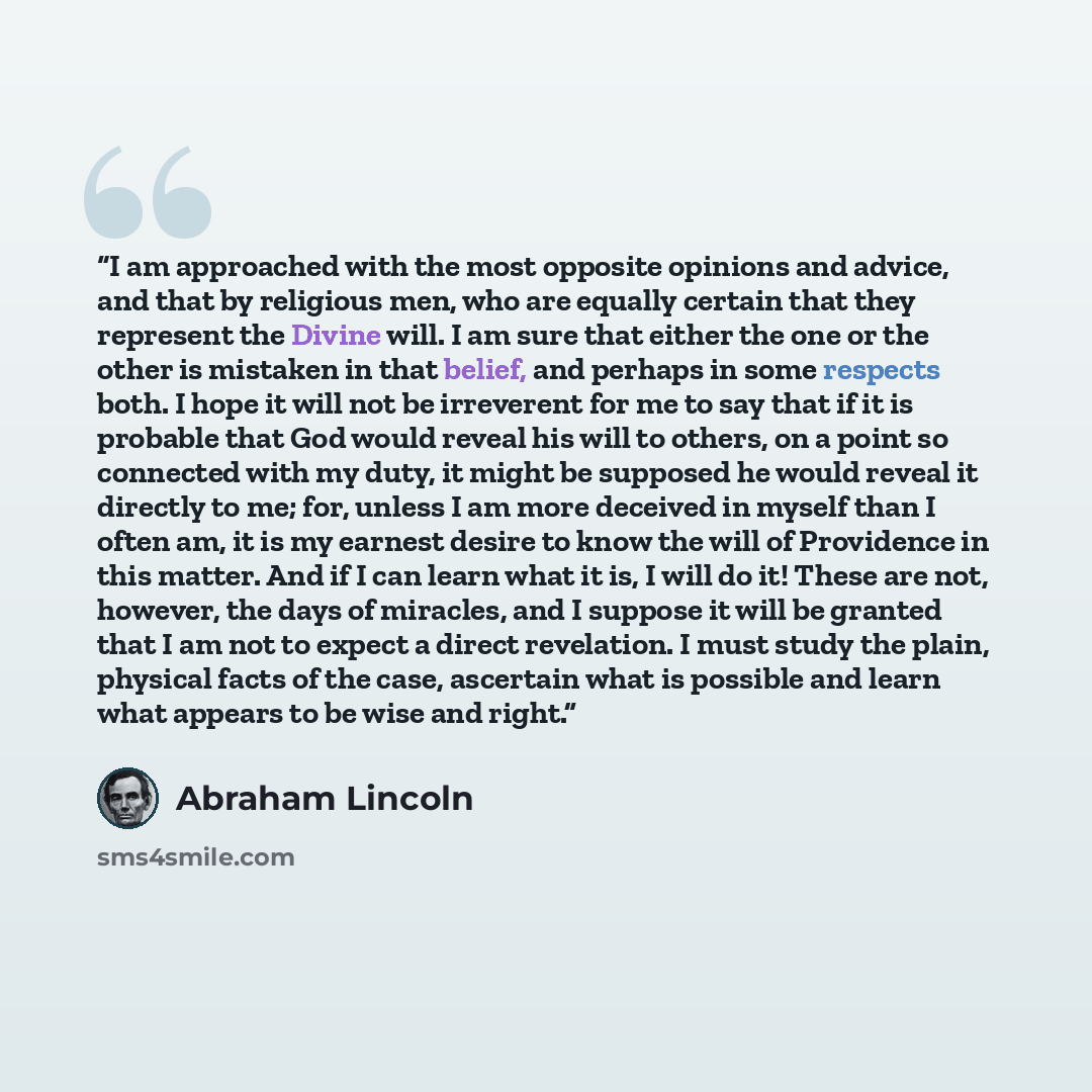 “I am approached with the most opposite opinions and advice, and that by religious men, who are equally certain that they represent the Divine will. I am sure that either the one or the other is mistaken in that belief, and perhaps in some respects both. I hope it will not be irreverent for me to…” quote by Abraham Lincoln
