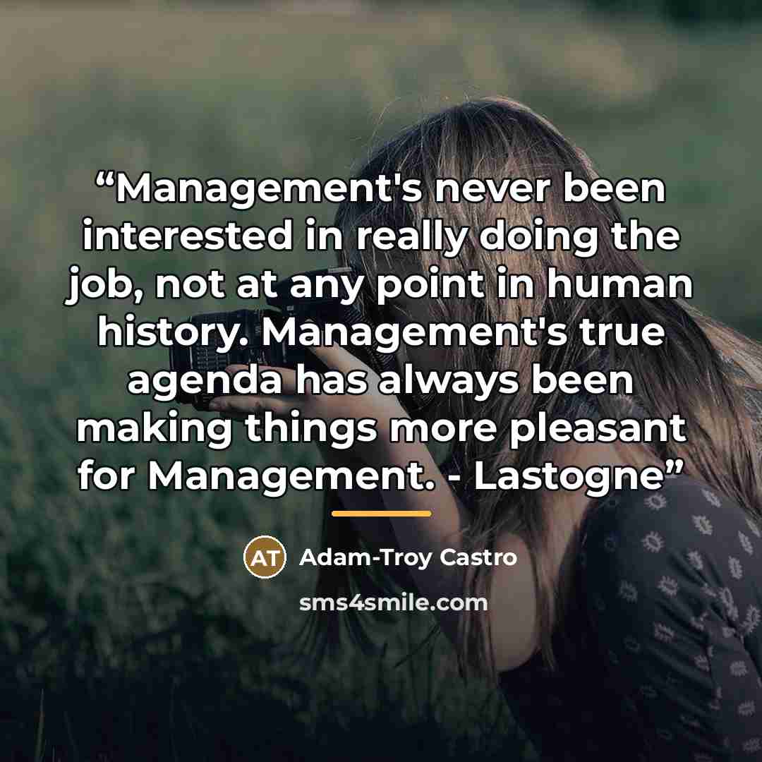 “Management's never been interested in really doing the job, not at any point in human history. Management's true agenda has always been making things more pleasant for Management. - Lastogne” quote by Adam-Troy Castro