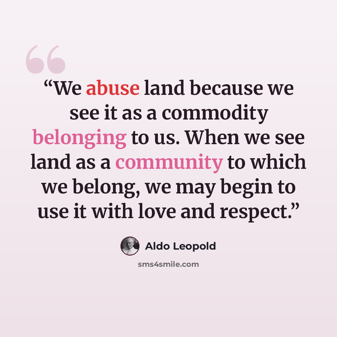 “We abuse land because we see it as a commodity belonging to us. When we see land as a community to which we belong, we may begin to use it with love and respect.” quote by Aldo Leopold