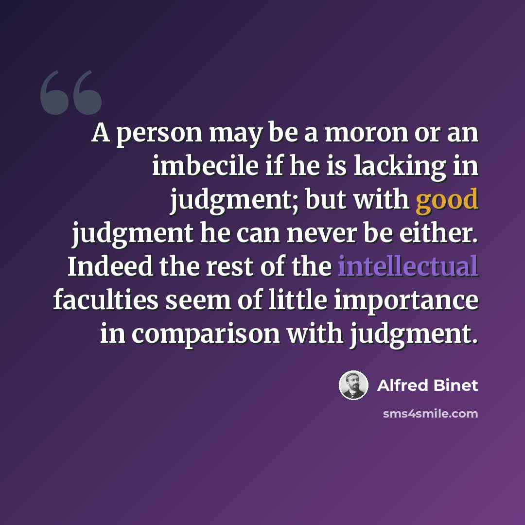 “A person may be a moron or an imbecile if he is lacking in judgment; but with good judgment he can never be either. Indeed the rest of the intellectual faculties seem of little importance in comparison with judgment.” quote by Alfred Binet