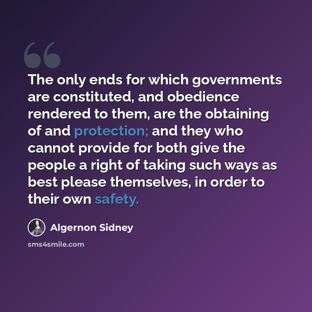 “The only ends for which governments are constituted, and obedience rendered to them, are the obtaining of and protection; and they who cannot provide for both give the people a right of taking such ways as best please themselves, in order to their own safety.” quote by Algernon Sidney