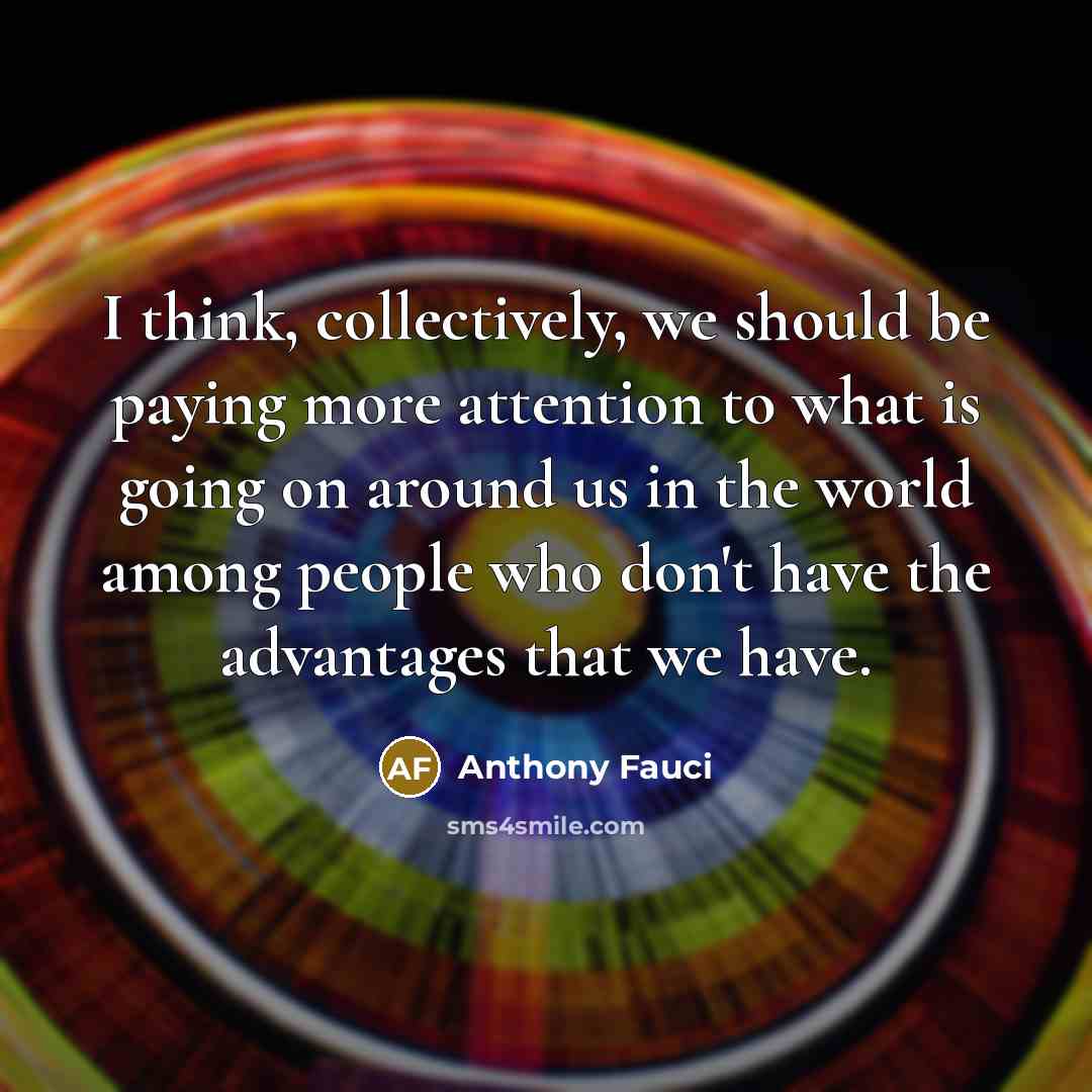 “I think, collectively, we should be paying more attention to what is going on around us in the world among people who don't have the advantages that we have.” quote by Anthony Fauci