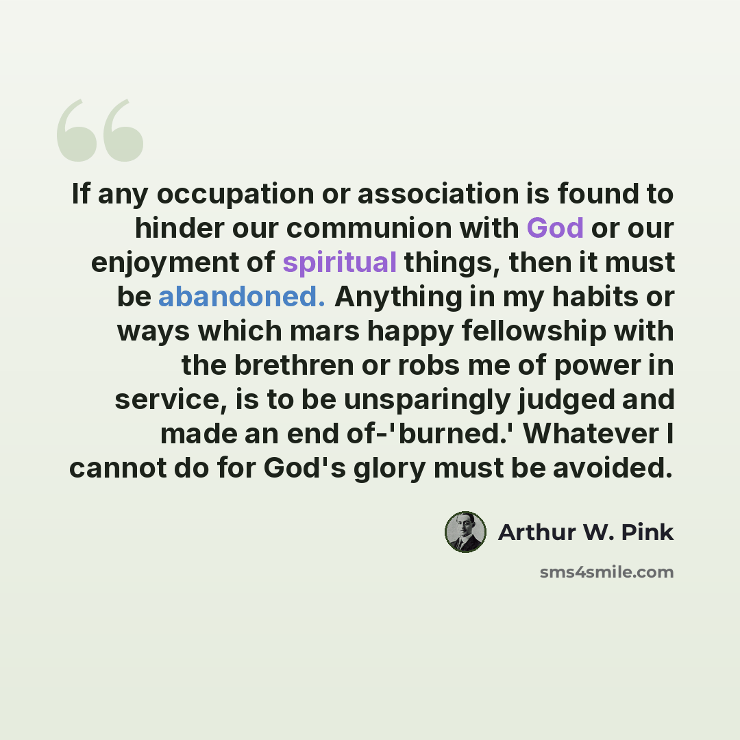 “If any occupation or association is found to hinder our communion with God or our enjoyment of spiritual things, then it must be abandoned. Anything in my habits or ways which mars happy fellowship with the brethren or robs me of power in service, is to be unsparingly judged and made an end…” quote by Arthur W. Pink