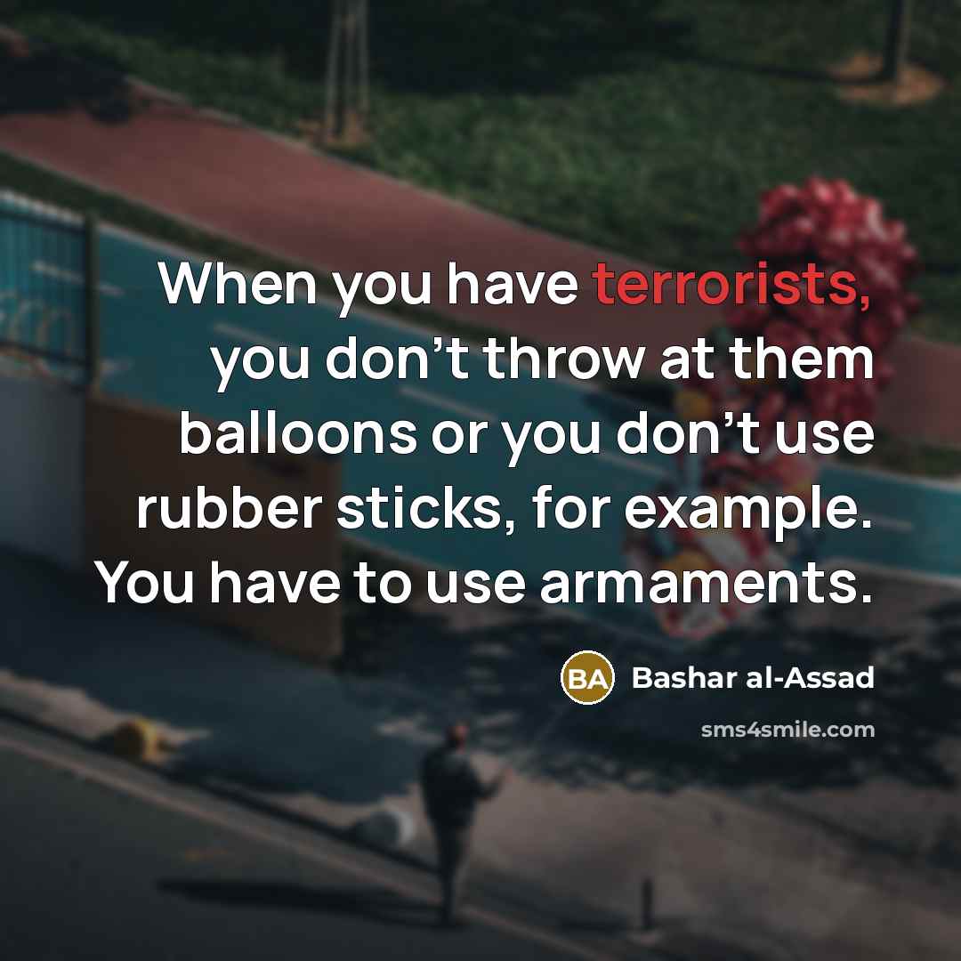 “When you have terrorists, you don't throw at them balloons or you don't use rubber sticks, for example. You have to use armaments.” quote by Bashar al-Assad