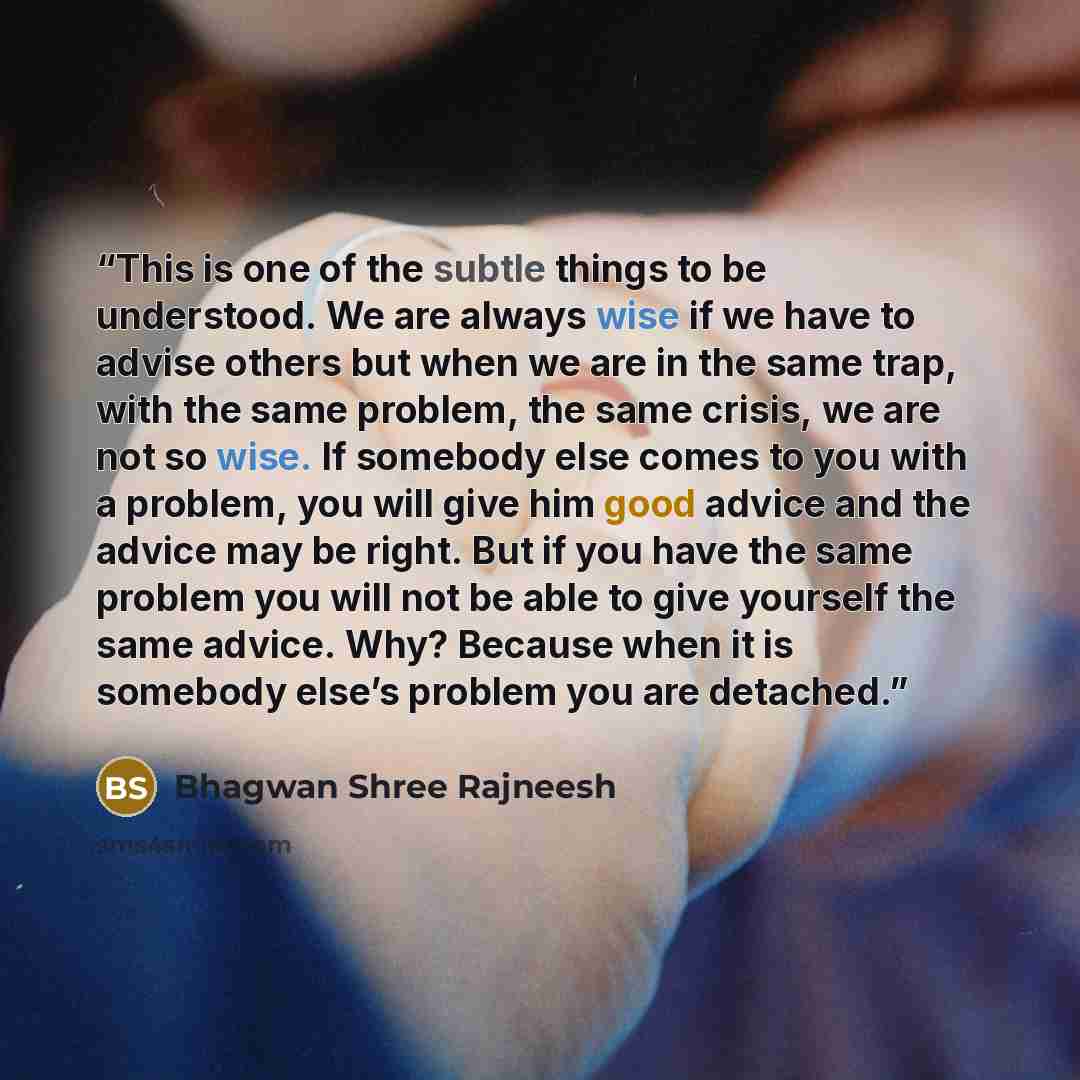 “This is one of the subtle things to be understood. We are always wise if we have to advise others but when we are in the same trap, with the same problem, the same crisis, we are not so wise. If somebody else comes to you with a problem, you will give him good advice and the advice may be right…” quote by Bhagwan Shree Rajneesh