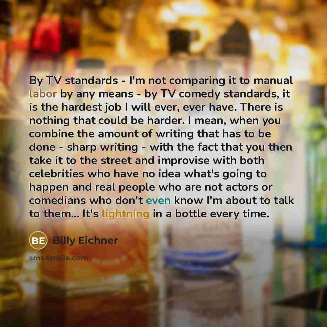 “By TV standards - I'm not comparing it to manual labor by any means - by TV comedy standards, it is the hardest job I will ever, ever have. There is nothing that could be harder. I mean, when you combine the amount of writing that has to be done - sharp writing - with the fact that you then take…” quote by Billy Eichner