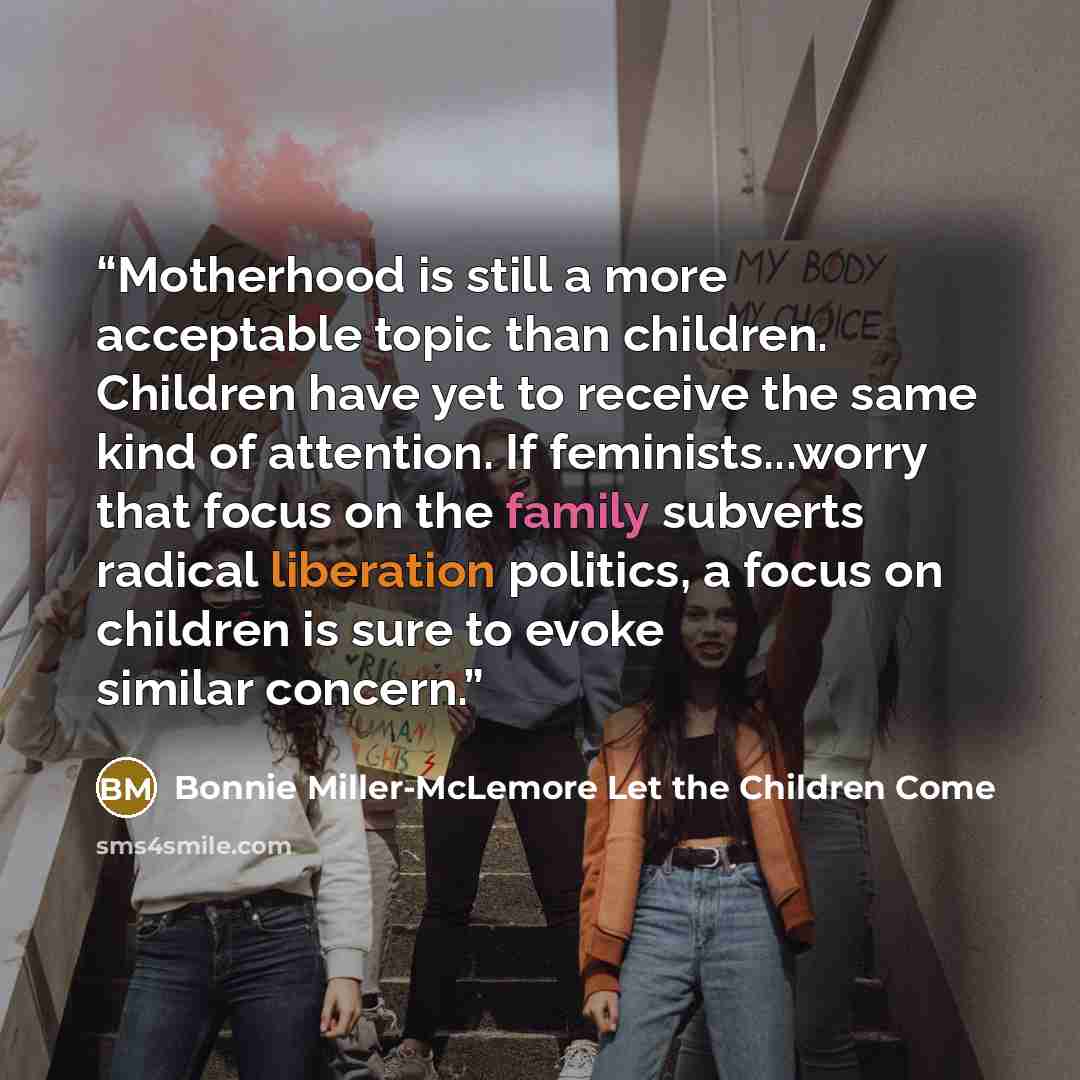 “Motherhood is still a more acceptable topic than children. Children have yet to receive the same kind of attention. If feminists...worry that focus on the family subverts radical liberation politics, a focus on children is sure to evoke similar concern.” quote by Bonnie Miller-McLemore Let the Children Come