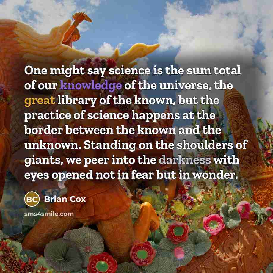 “One might say science is the sum total of our knowledge of the universe, the great library of the known, but the practice of science happens at the border between the known and the unknown. Standing on the shoulders of giants, we peer into the darkness with eyes opened not in fear but in wonder.” quote by Brian Cox