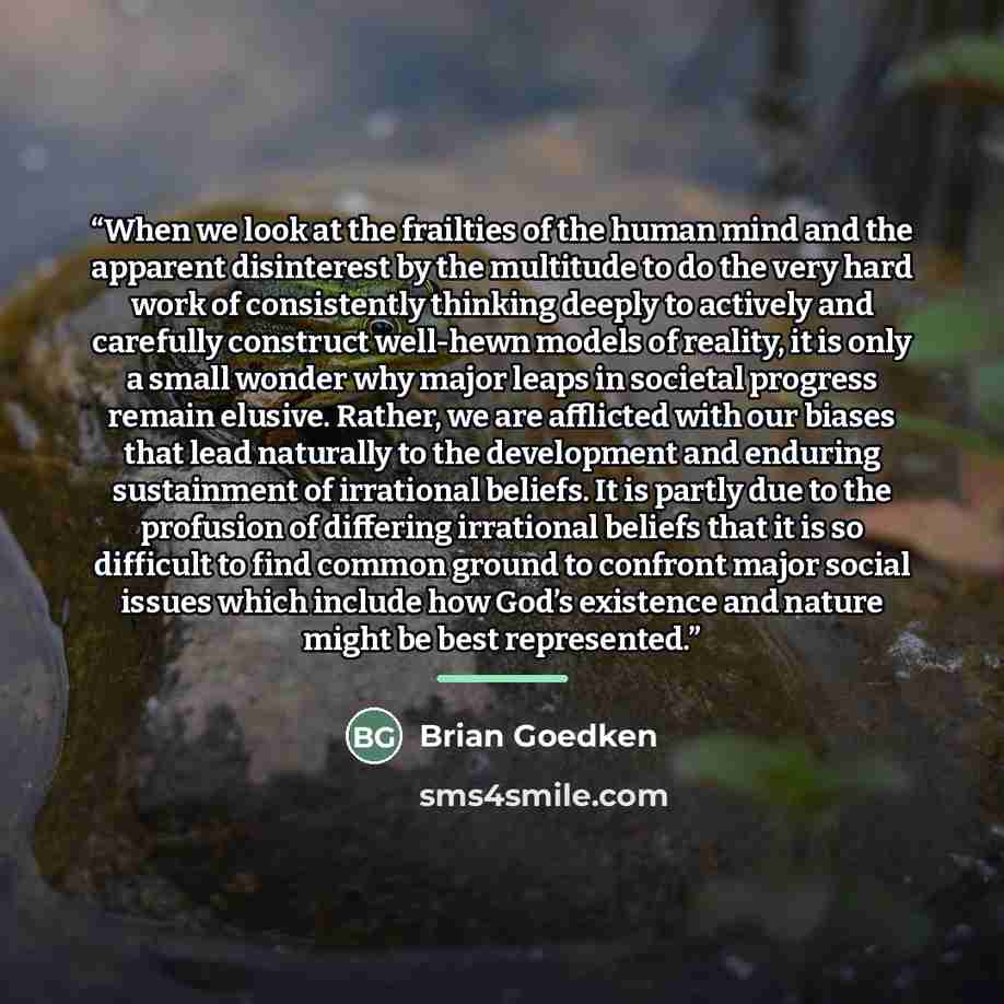 “When we look at the frailties of the human mind and the apparent disinterest by the multitude to do the very hard work of consistently thinking deeply to actively and carefully construct well-hewn models of reality, it is only a small wonder why major leaps in societal progress remain elusive…” quote by Brian Goedken
