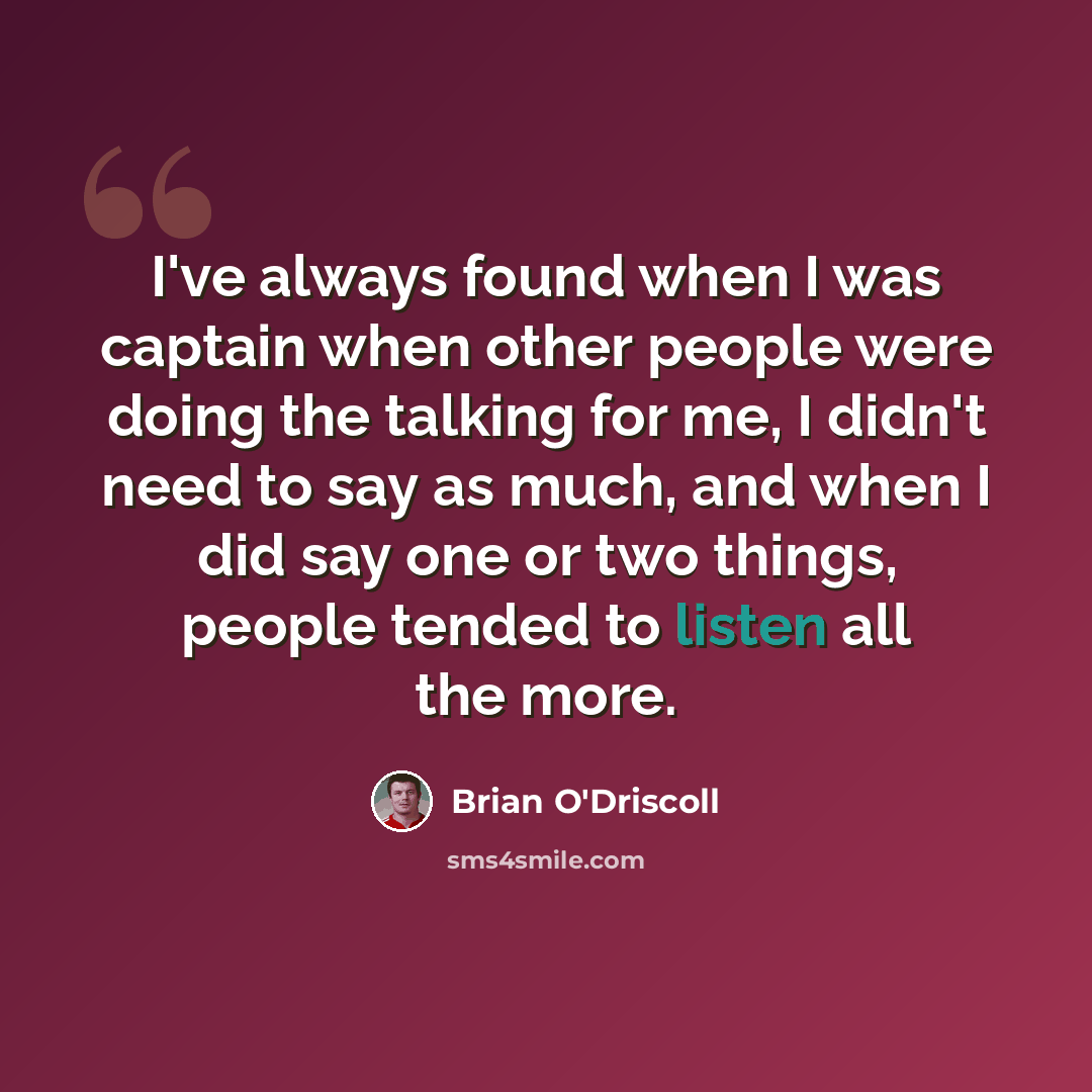 “I've always found when I was captain when other people were doing the talking for me, I didn't need to say as much, and when I did say one or two things, people tended to listen all the more.” quote by Brian O'Driscoll