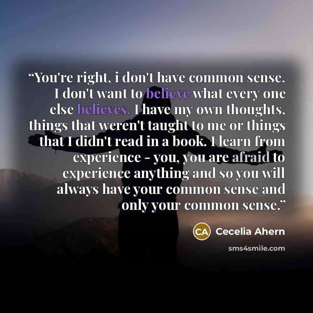 “You're right, i don't have common sense. I don't want to believe what every one else believes. I have my own thoughts, things that weren't taught to me or things that I didn't read in a book. I learn from experience - you, you are afraid to experience anything and so you will always have your…” quote by Cecelia Ahern