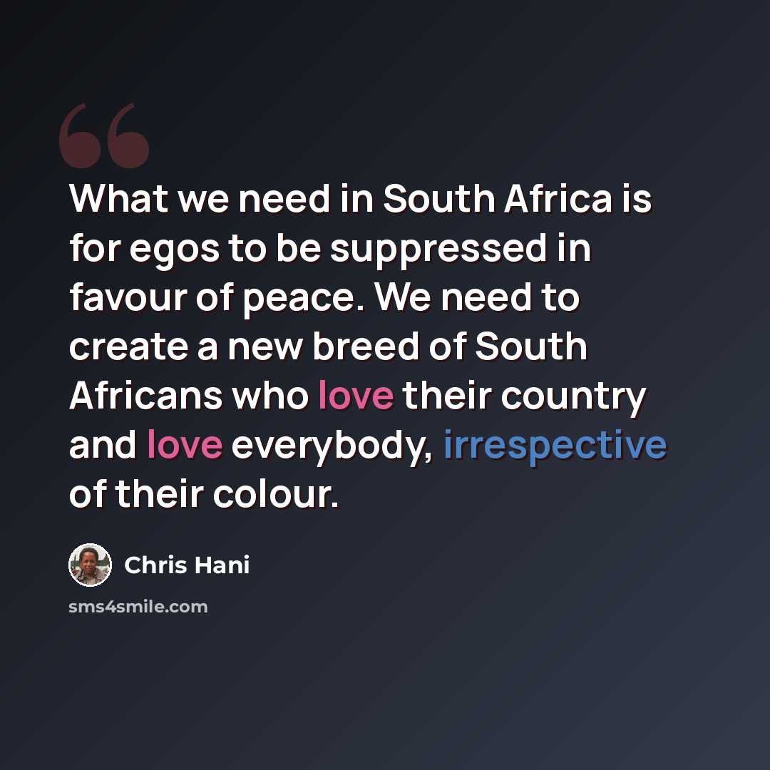 “What we need in South Africa is for egos to be suppressed in favour of peace. We need to create a new breed of South Africans who love their country and love everybody, irrespective of their colour.” quote by Chris Hani