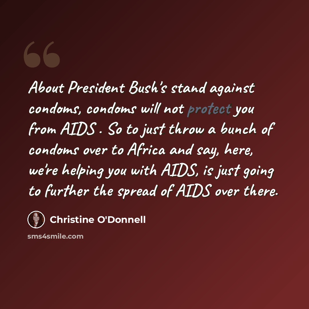 “About President Bush's stand against condoms, condoms will not protect you from AIDS . So to just throw a bunch of condoms over to Africa and say, here, we're helping you with AIDS, is just going to further the spread of AIDS over there.” quote by Christine O'Donnell