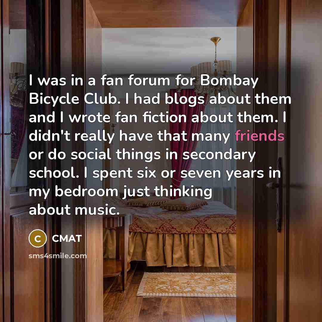 “I was in a fan forum for Bombay Bicycle Club. I had blogs about them and I wrote fan fiction about them. I didn't really have that many friends or do social things in secondary school. I spent six or seven years in my bedroom just thinking about music.” quote by CMAT