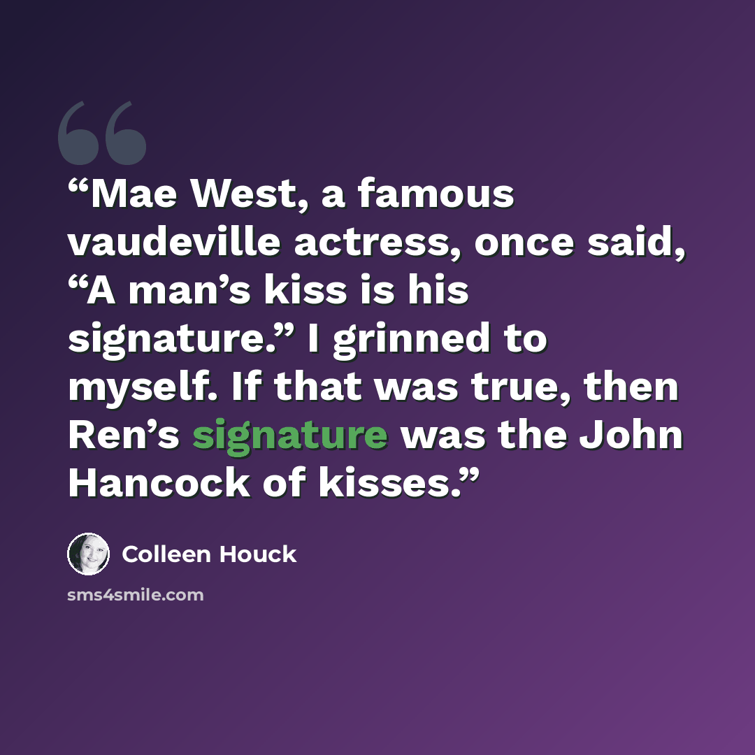 “Mae West, a famous vaudeville actress, once said, “A man’s kiss is his signature.” I grinned to myself. If that was true, then Ren’s signature was the John Hancock of kisses.” quote by Colleen Houck