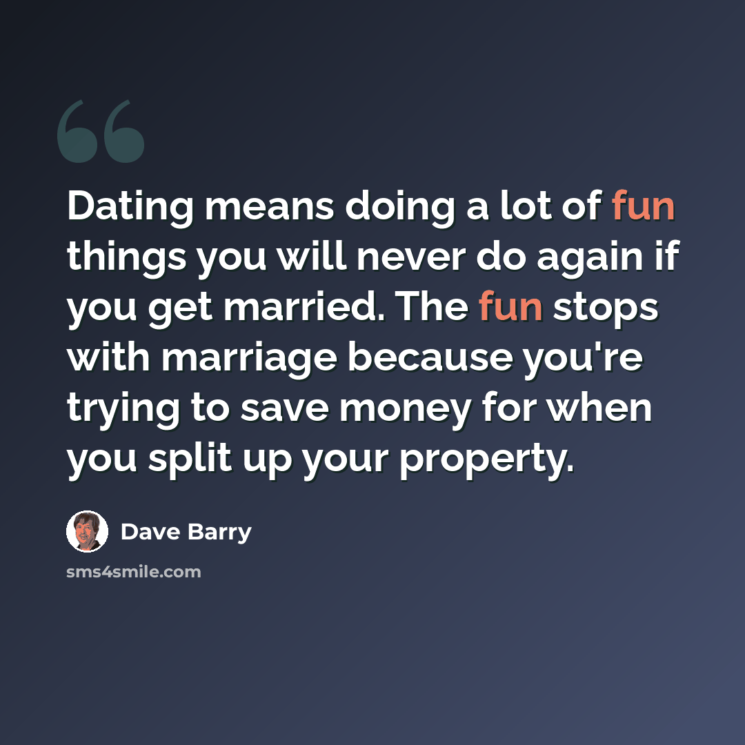 “Dating means doing a lot of fun things you will never do again if you get married. The fun stops with marriage because you're trying to save money for when you split up your property.” quote by Dave Barry