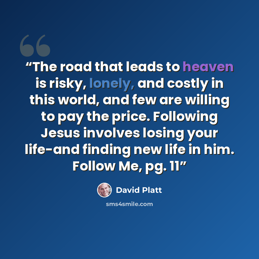 “The road that leads to heaven is risky, lonely, and costly in this world, and few are willing to pay the price. Following Jesus involves losing your life-and finding new life in him. Follow Me, pg. 11” quote by David Platt