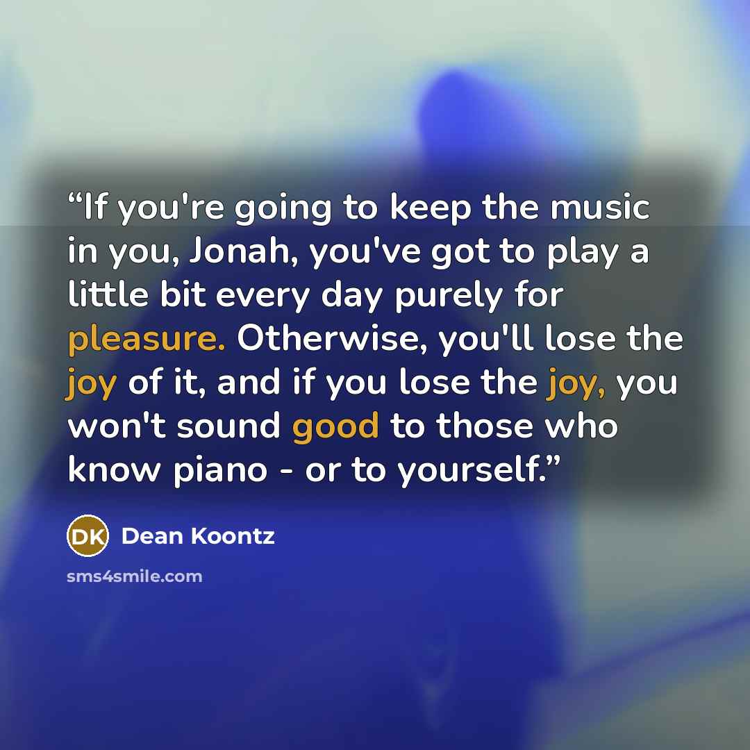 “If you're going to keep the music in you, Jonah, you've got to play a little bit every day purely for pleasure. Otherwise, you'll lose the joy of it, and if you lose the joy, you won't sound good to those who know piano - or to yourself.” quote by Dean Koontz