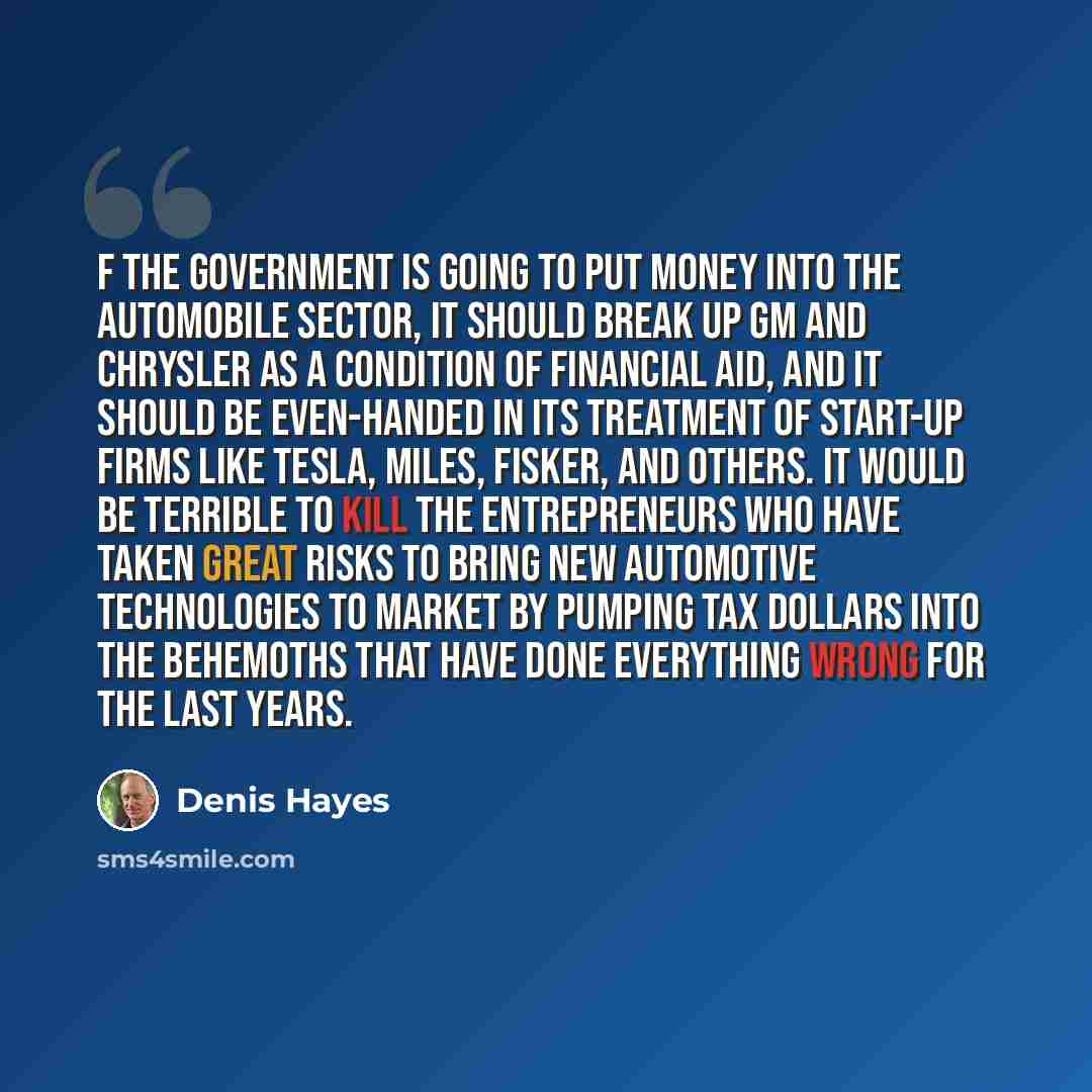 “f the government is going to put money into the automobile sector, it should break up GM and Chrysler as a condition of financial aid, and it should be even-handed in its treatment of start-up firms like Tesla, Miles, Fisker, and others. It would be terrible to kill the entrepreneurs who have…” quote by Denis Hayes