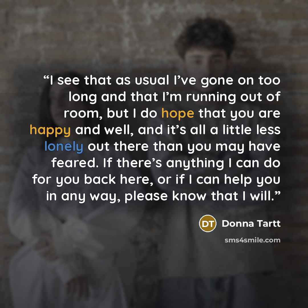 “I see that as usual I’ve gone on too long and that I’m running out of room, but I do hope that you are happy and well, and it’s all a little less lonely out there than you may have feared. If there’s anything I can do for you back here, or if I can help you in any way, please know that I will.” quote by Donna Tartt