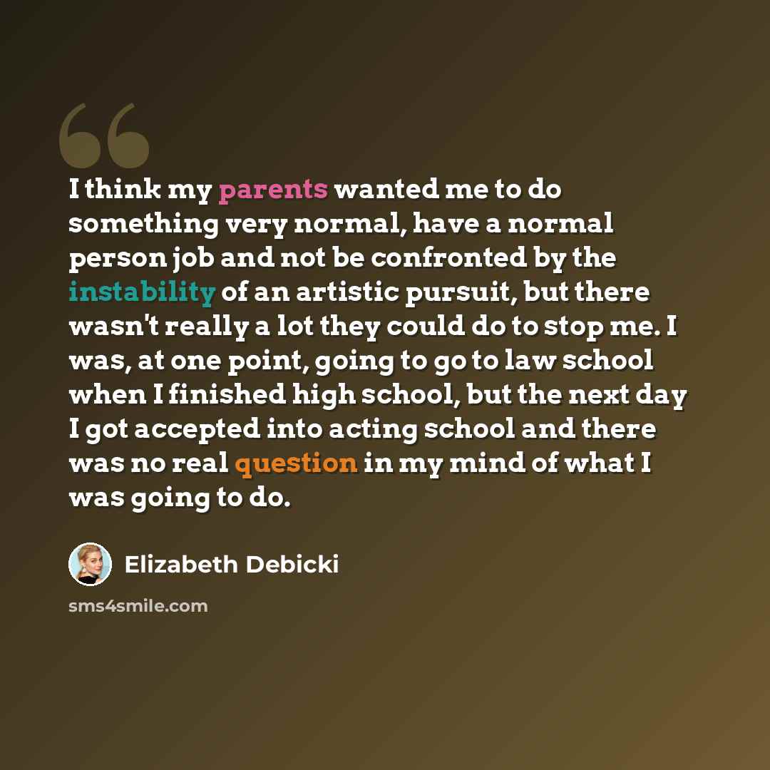 “I think my parents wanted me to do something very normal, have a normal person job and not be confronted by the instability of an artistic pursuit, but there wasn't really a lot they could do to stop me. I was, at one point, going to go to law school when I finished high school, but the next day I…” quote by Elizabeth Debicki