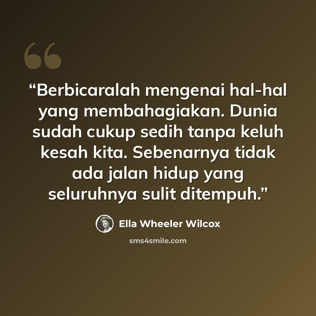 “Berbicaralah mengenai hal-hal yang membahagiakan. Dunia sudah cukup sedih tanpa keluh kesah kita. Sebenarnya tidak ada jalan hidup yang seluruhnya sulit ditempuh.” quote by Ella Wheeler Wilcox
