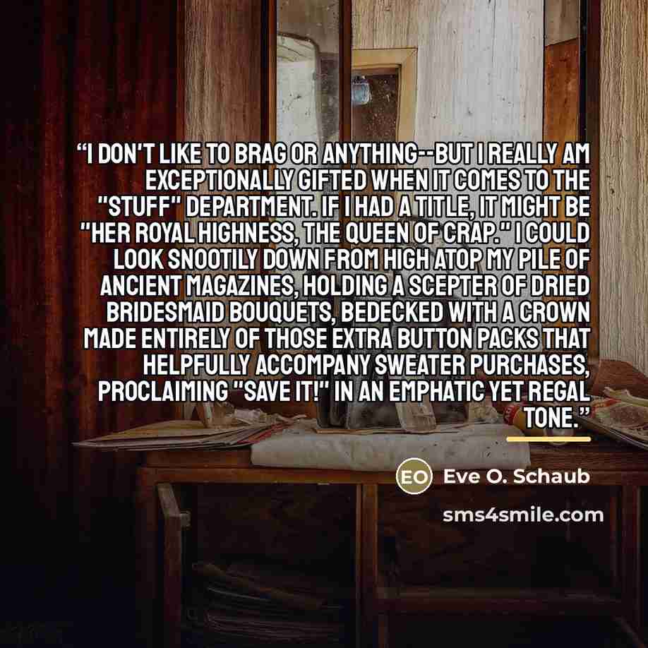 “I don't like to brag or anything--but I really am exceptionally gifted when it comes to the "Stuff" department. If I had a title, it might be "Her Royal Highness, the Queen of Crap." I could look snootily down from high atop my pile of ancient magazines, holding a scepter of dried bridesmaid…” quote by Eve O. Schaub