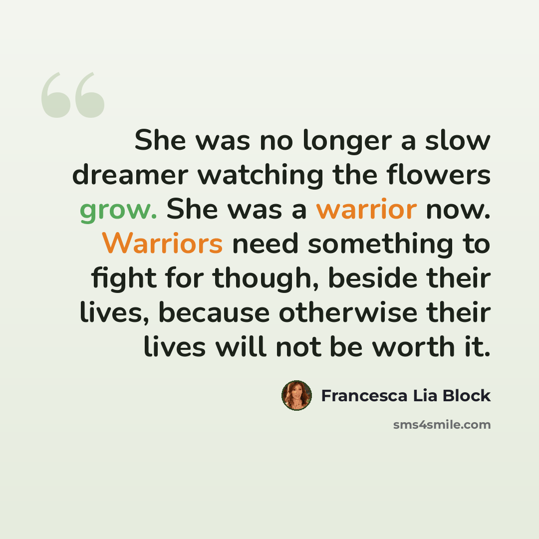 “She was no longer a slow dreamer watching the flowers grow. She was a warrior now. Warriors need something to fight for though, beside their lives, because otherwise their lives will not be worth it.” quote by Francesca Lia Block