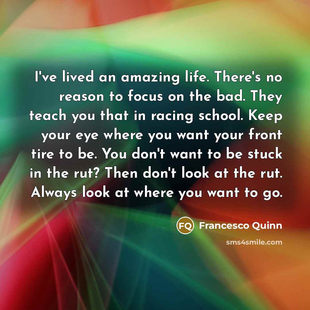 “I've lived an amazing life. There's no reason to focus on the bad. They teach you that in racing school. Keep your eye where you want your front tire to be. You don't want to be stuck in the rut? Then don't look at the rut. Always look at where you want to go.” quote by Francesco Quinn