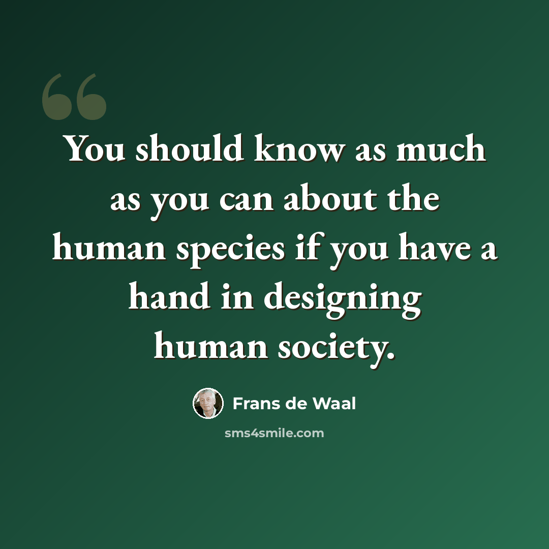 “You should know as much as you can about the human species if you have a hand in designing human society.” quote by Frans de Waal