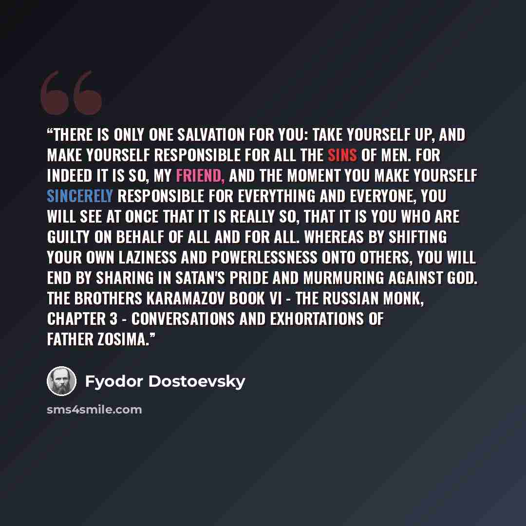 “There is only one salvation for you: take yourself up, and make yourself responsible for all the sins of men. For indeed it is so, my friend, and the moment you make yourself sincerely responsible for everything and everyone, you will see at once that it is really so, that it is you who are guilty…” quote by Fyodor Dostoevsky