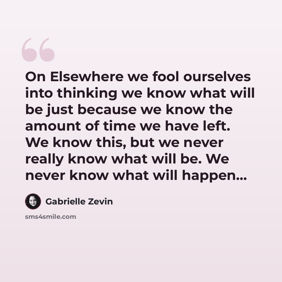 “On Elsewhere we fool ourselves into thinking we know what will be just because we know the amount of time we have left. We know this, but we never really know what will be. We never know what will happen...” quote by Gabrielle Zevin