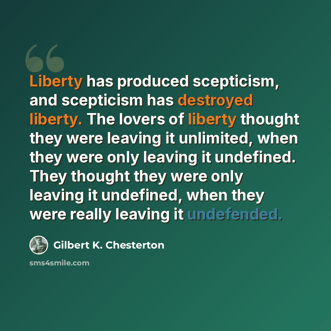 “Liberty has produced scepticism, and scepticism has destroyed liberty. The lovers of liberty thought they were leaving it unlimited, when they were only leaving it undefined. They thought they were only leaving it undefined, when they were really leaving it undefended.” quote by Gilbert K. Chesterton