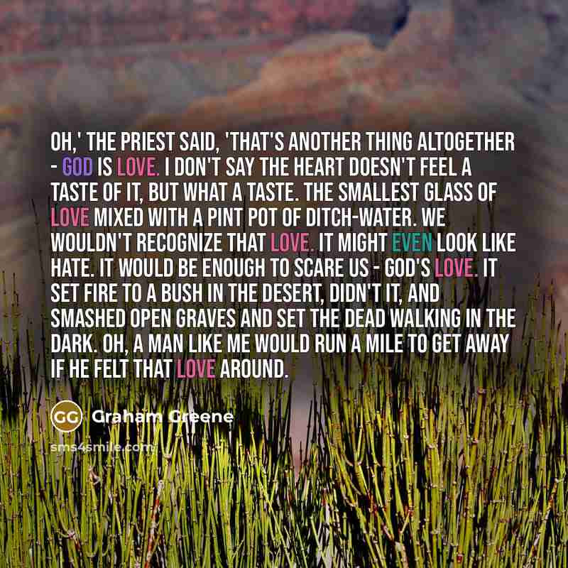 “Oh,' the priest said, 'that's another thing altogether - God is love. I don't say the heart doesn't feel a taste of it, but what a taste. The smallest glass of love mixed with a pint pot of ditch-water. We wouldn't recognize that love. It might even look like hate. It would be enough to scare us…” quote by Graham Greene