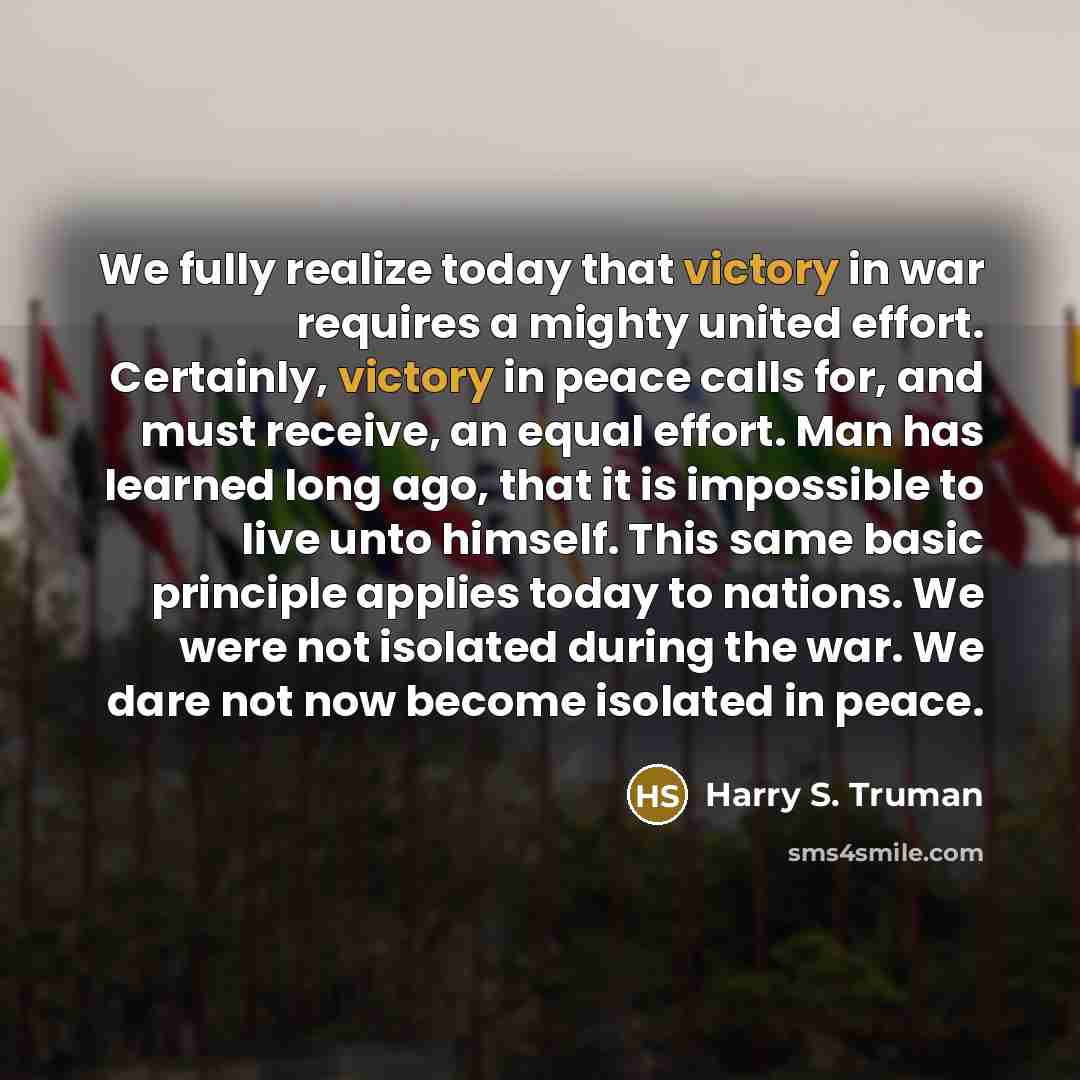 “We fully realize today that victory in war requires a mighty united effort. Certainly, victory in peace calls for, and must receive, an equal effort. Man has learned long ago, that it is impossible to live unto himself. This same basic principle applies today to nations. We were not isolated…” quote by Harry S. Truman