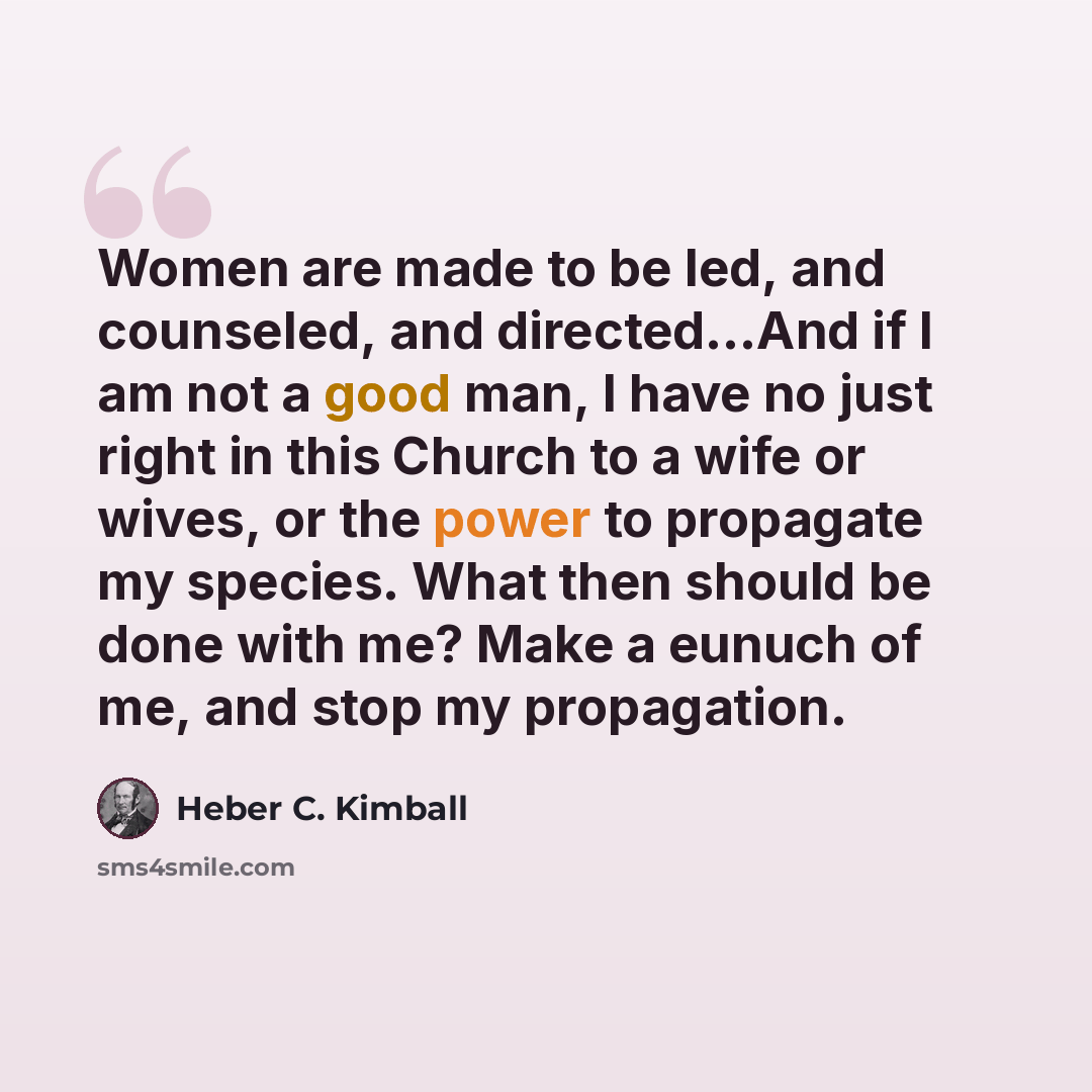 “Women are made to be led, and counseled, and directed…And if I am not a good man, I have no just right in this Church to a wife or wives, or the power to propagate my species. What then should be done with me? Make a eunuch of me, and stop my propagation.” quote by Heber C. Kimball