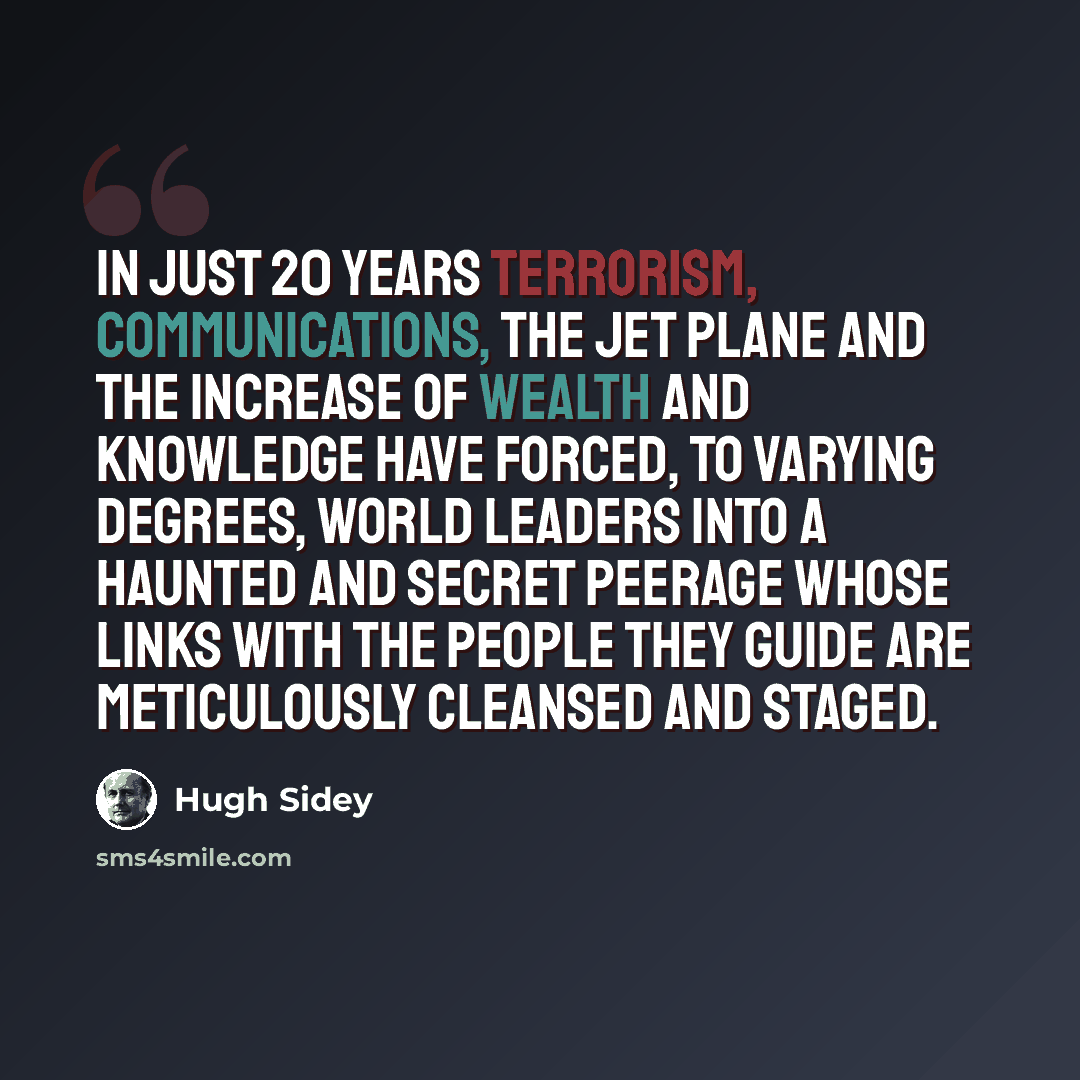 “In just 20 years terrorism, communications, the jet plane and the increase of wealth and knowledge have forced, to varying degrees, world leaders into a haunted and secret peerage whose links with the people they guide are meticulously cleansed and staged.” quote by Hugh Sidey