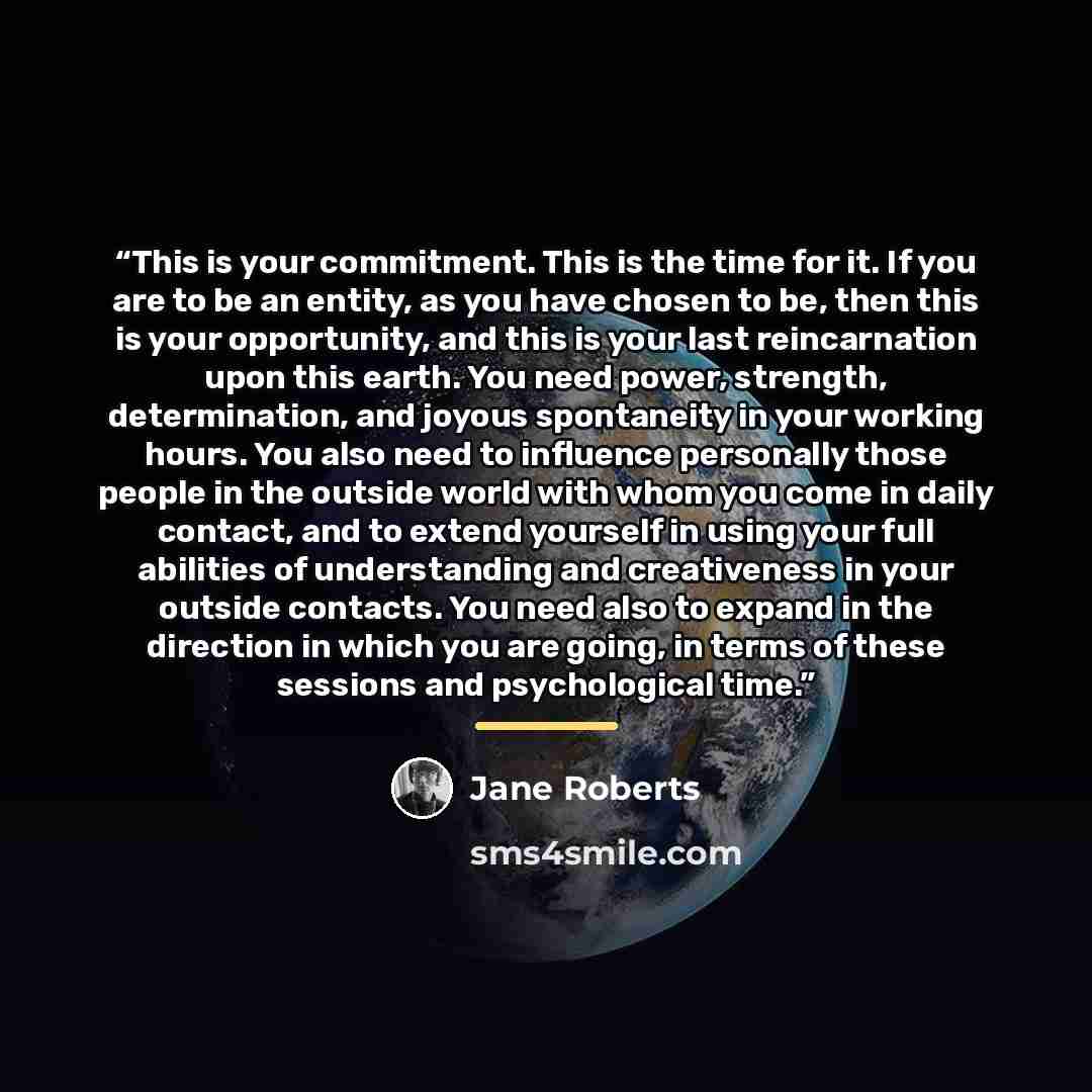 “This is your commitment. This is the time for it. If you are to be an entity, as you have chosen to be, then this is your opportunity, and this is your last reincarnation upon this earth. You need power, strength, determination, and joyous spontaneity in your working hours. You also need to…” quote by Jane Roberts